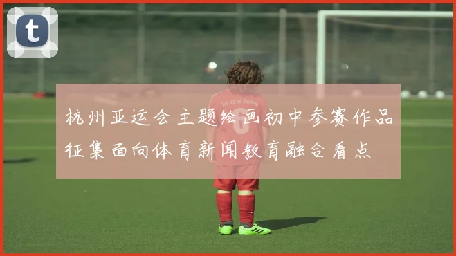 杭州亚运会主题绘画初中参赛作品征集面向体育新闻教育融合看点