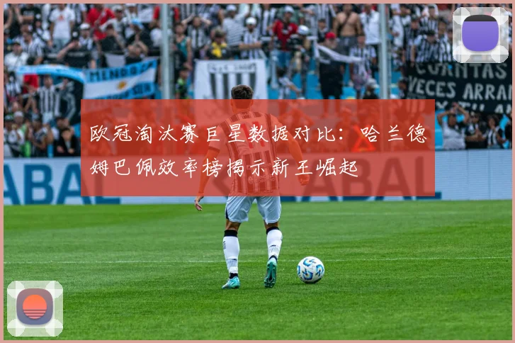 欧冠淘汰赛巨星数据对比：哈兰德姆巴佩效率榜揭示新王崛起