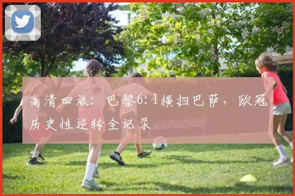 高清回放：巴黎6:1横扫巴萨，欧冠历史性逆转全记录