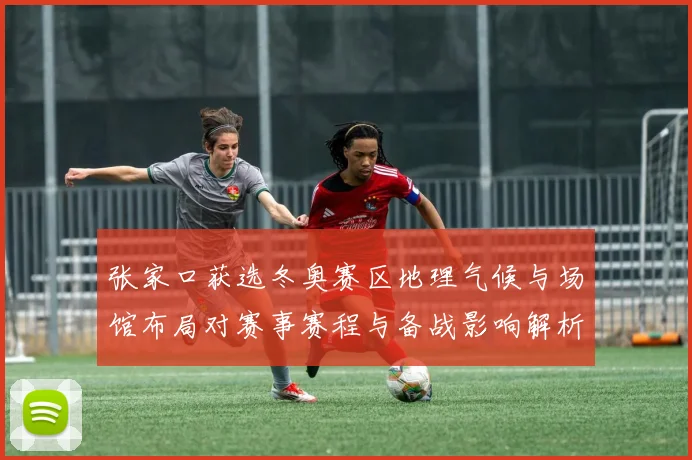 张家口获选冬奥赛区地理气候与场馆布局对赛事赛程与备战影响解析