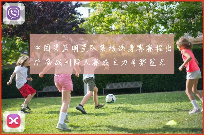 中国男篮明星队集结热身赛赛程出炉 备战洲际大赛成主力考察重点