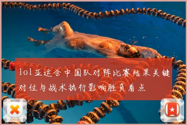 lol亚运会中国队对阵比赛结果关键对位与战术执行影响胜负看点
