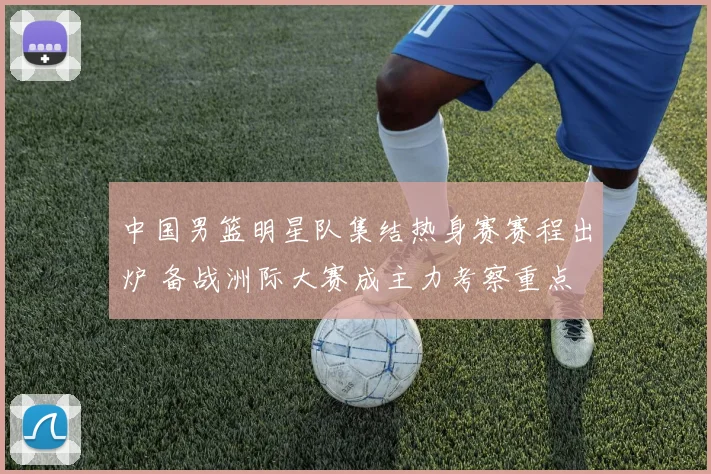 中国男篮明星队集结热身赛赛程出炉 备战洲际大赛成主力考察重点