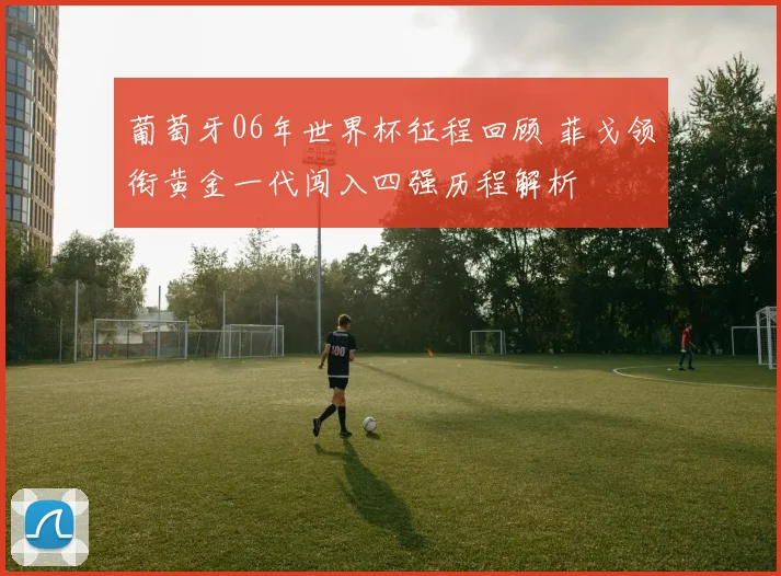 葡萄牙06年世界杯征程回顾 菲戈领衔黄金一代闯入四强历程解析