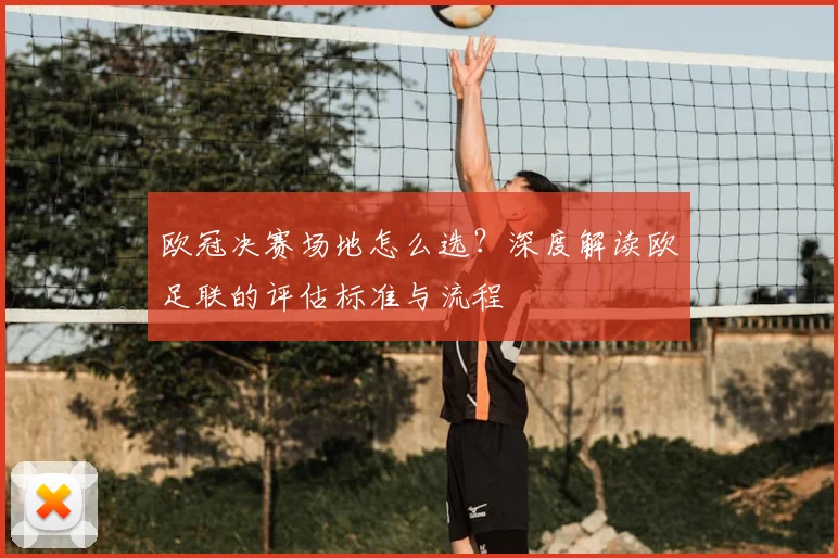 欧冠决赛场地怎么选？深度解读欧足联的评估标准与流程
