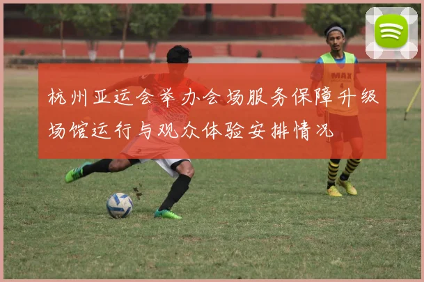 杭州亚运会举办会场服务保障升级场馆运行与观众体验安排情况