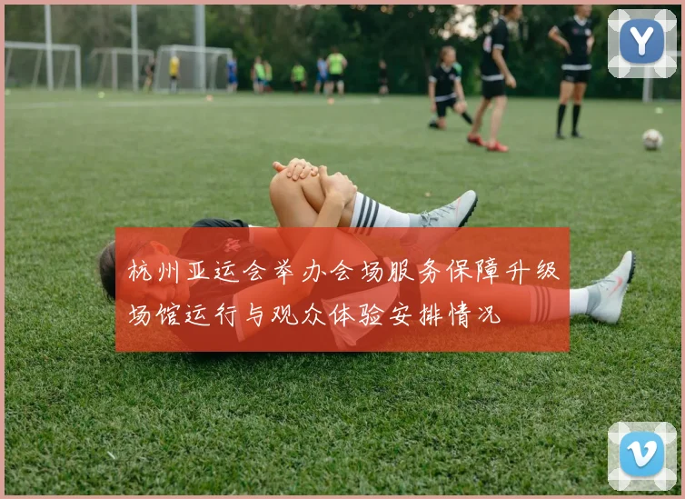 杭州亚运会举办会场服务保障升级场馆运行与观众体验安排情况